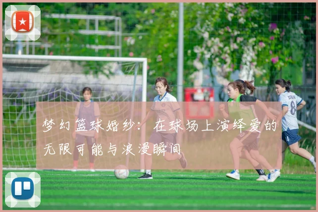 梦幻篮球婚纱：在球场上演绎爱的无限可能与浪漫瞬间