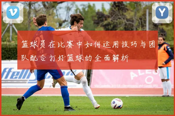 篮球员在比赛中如何运用技巧与团队配合打好篮球的全面解析