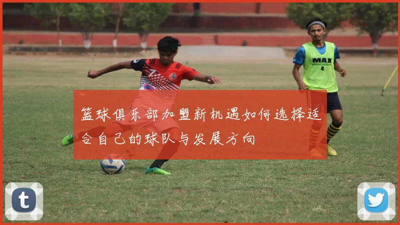 篮球俱乐部加盟新机遇如何选择适合自己的球队与发展方向