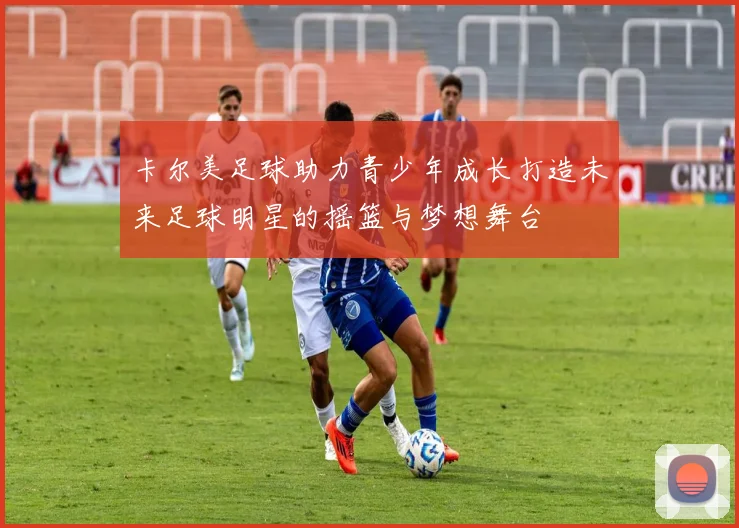 卡尔美足球助力青少年成长打造未来足球明星的摇篮与梦想舞台