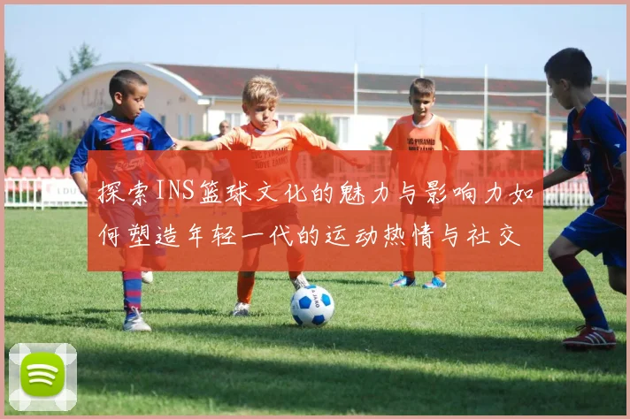 探索INS篮球文化的魅力与影响力如何塑造年轻一代的运动热情与社交生活