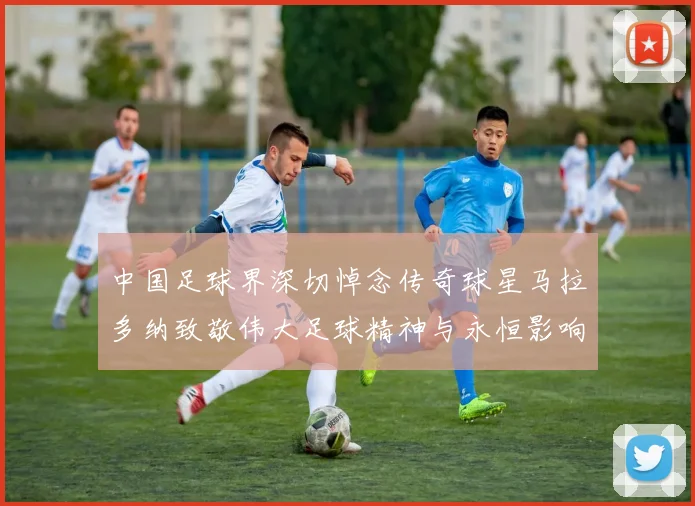 中国足球界深切悼念传奇球星马拉多纳致敬伟大足球精神与永恒影响