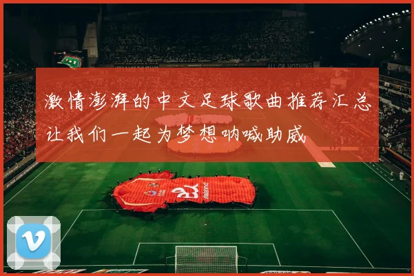 激情澎湃的中文足球歌曲推荐汇总让我们一起为梦想呐喊助威