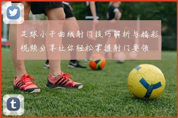 足球小子曲线射门技巧解析与精彩视频分享让你轻松掌握射门要领