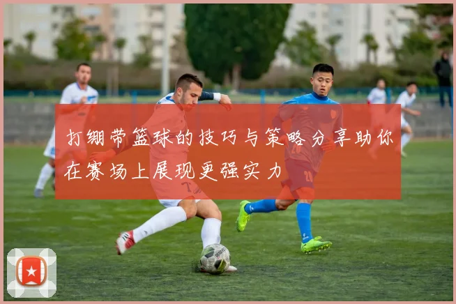 打绷带篮球的技巧与策略分享助你在赛场上展现更强实力